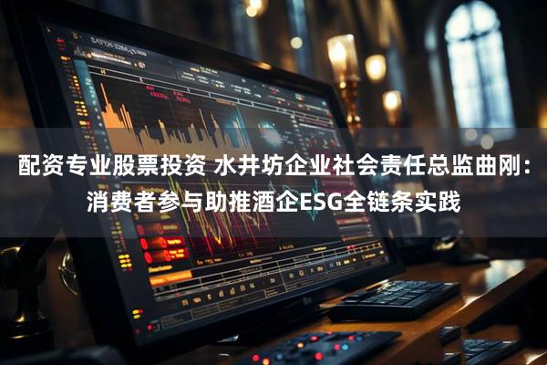 配资专业股票投资 水井坊企业社会责任总监曲刚：消费者参与助推酒企ESG全链条实践