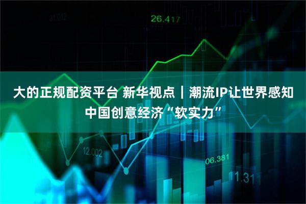 大的正规配资平台 新华视点｜潮流IP让世界感知中国创意经济“软实力”