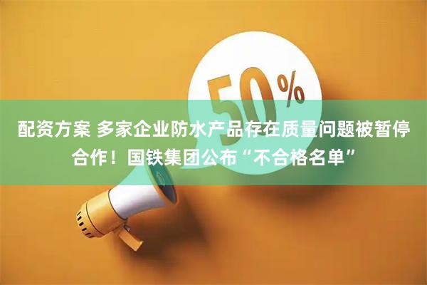 配资方案 多家企业防水产品存在质量问题被暂停合作！国铁集团公布“不合格名单”