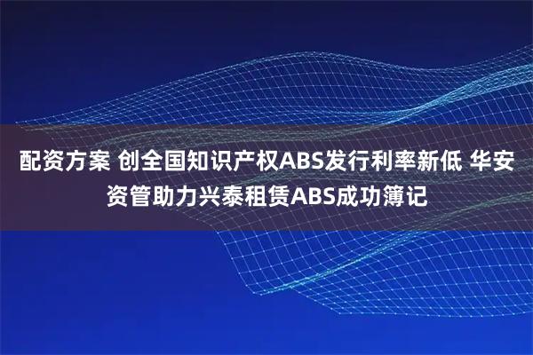 配资方案 创全国知识产权ABS发行利率新低 华安资管助力兴泰租赁ABS成功簿记