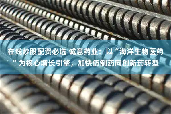 在线炒股配资必选 诚意药业：以“海洋生物医药”为核心增长引擎，加快仿制药向创新药转型