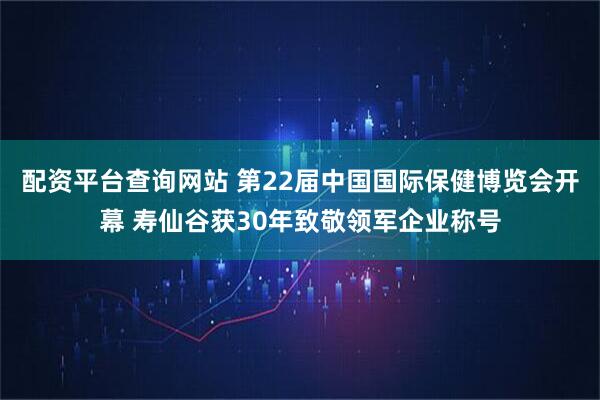 配资平台查询网站 第22届中国国际保健博览会开幕 寿仙谷获30年致敬领军企业称号